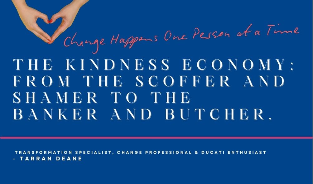 Image for the blog The-Kindness-Economy-From-the-Scoffer-and-Shamer-to-the-Banker-and-Butcher-Change-Happens-One-Person-at-a-Time-by-Tarran-Deane-Transformation-Specialist-PROSCI-Change-Manager. Tarran Deane delivers Change Management Consulting and Executive Coaching in Brisbane, Gold Coast, Northern New South Wales and Canberra ACT for Government, Healthcare, Finance and Education Sectors. Contact Tarran to learn more when you visit her website tarrandeane.com